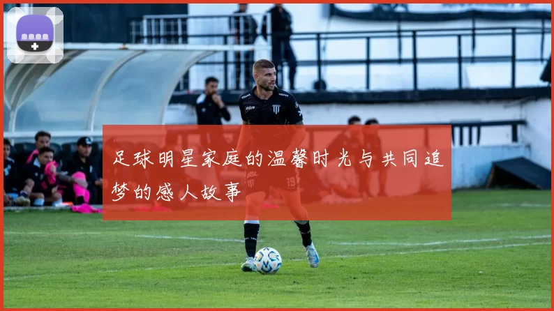 足球明星家庭的温馨时光与共同追梦的感人故事