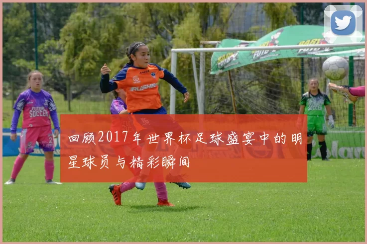 回顾2017年世界杯足球盛宴中的明星球员与精彩瞬间