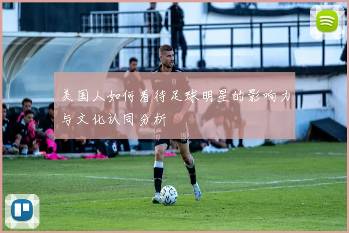 美国人如何看待足球明星的影响力与文化认同分析