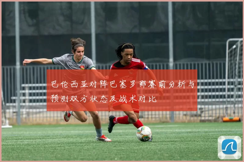 巴伦西亚对阵巴塞罗那赛前分析与预测双方状态及战术对比