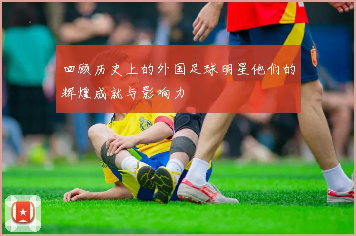回顾历史上的外国足球明星他们的辉煌成就与影响力