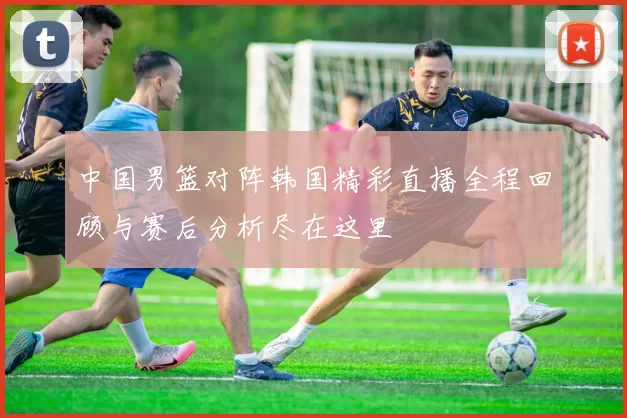 中国男篮对阵韩国精彩直播全程回顾与赛后分析尽在这里