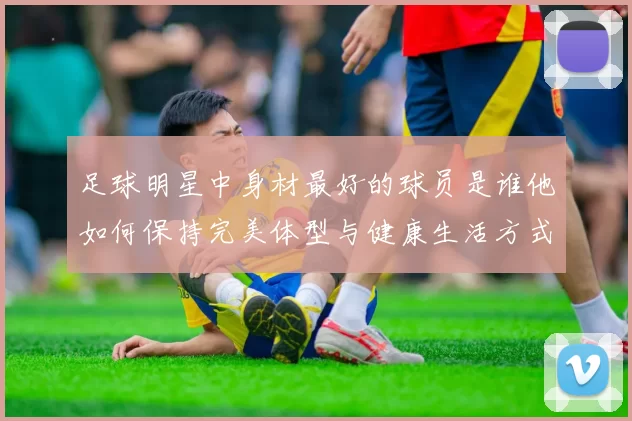 足球明星中身材最好的球员是谁他如何保持完美体型与健康生活方式
