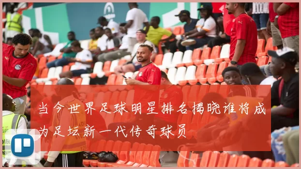 当今世界足球明星排名揭晓谁将成为足坛新一代传奇球员