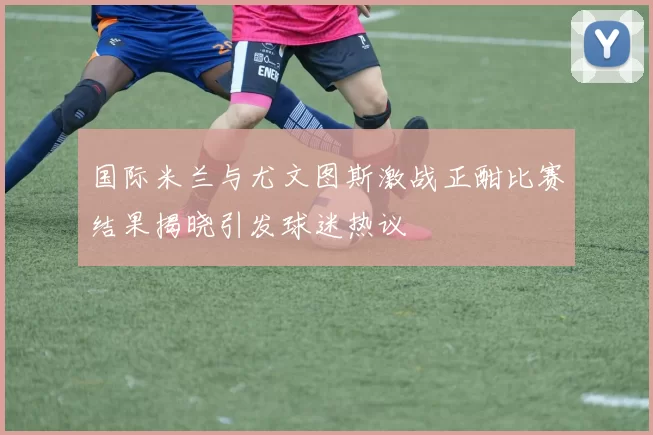 国际米兰与尤文图斯激战正酣比赛结果揭晓引发球迷热议