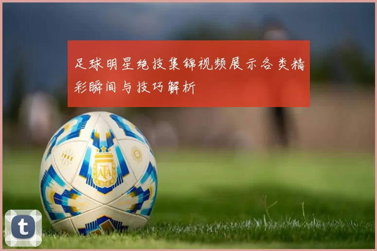 足球明星绝技集锦视频展示各类精彩瞬间与技巧解析